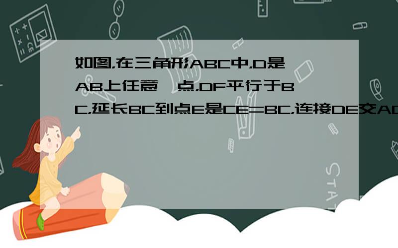 如图，在三角形ABC中，D是AB上任意一点，DF平行于BC，延长BC到点E是CE=BC，连接DE交AC于点G，求证AD*