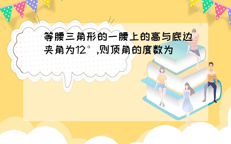 等腰三角形的一腰上的高与底边夹角为12°,则顶角的度数为()