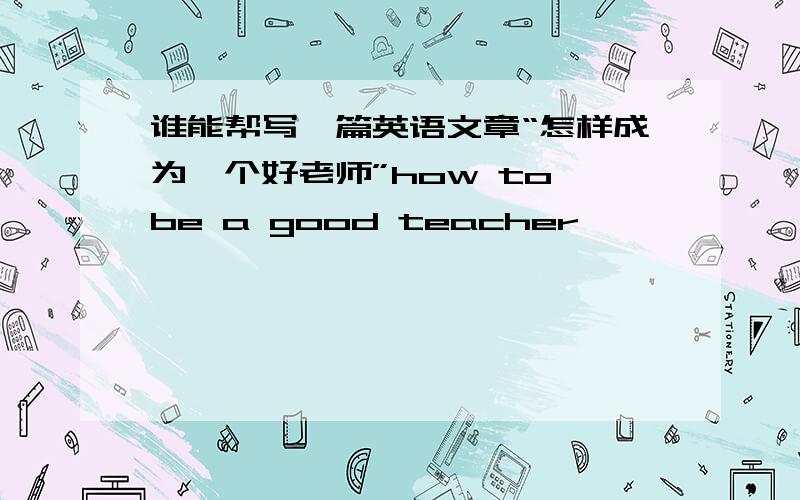 谁能帮写一篇英语文章“怎样成为一个好老师”how to be a good teacher