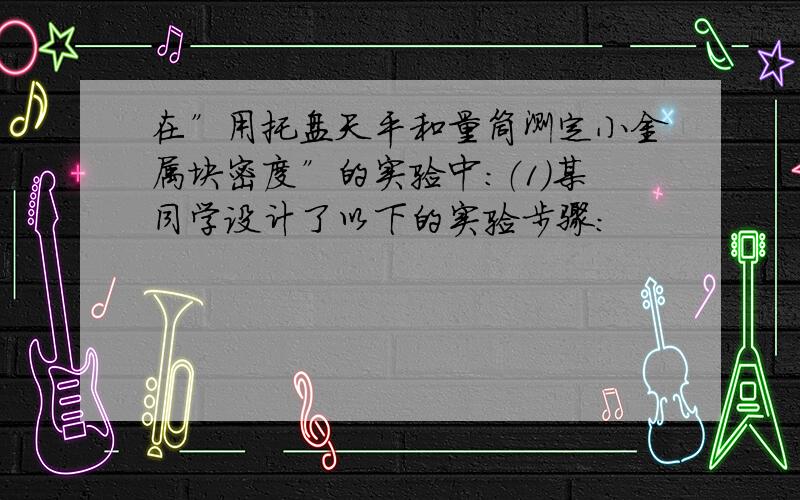 在”用托盘天平和量筒测定小金属块密度”的实验中：（1）某同学设计了以下的实验步骤：