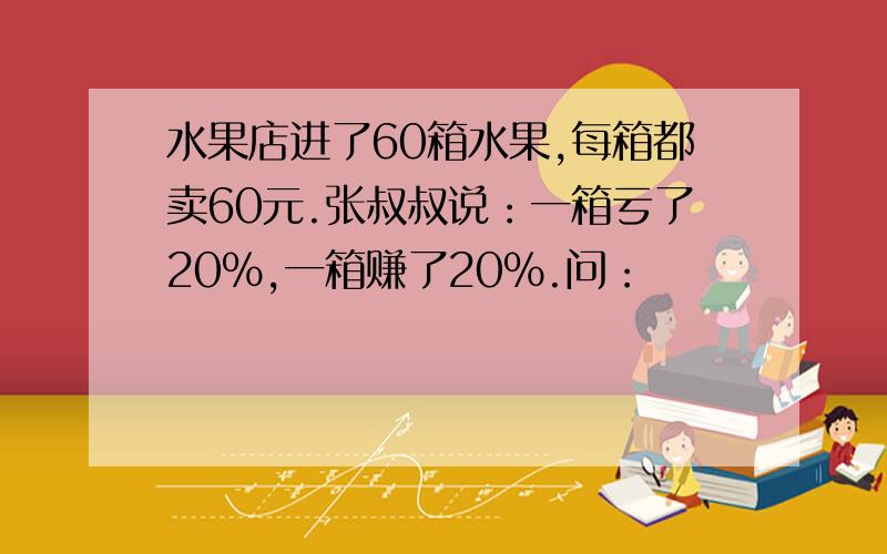 水果店进了60箱水果,每箱都卖60元.张叔叔说：一箱亏了20%,一箱赚了20%.问：