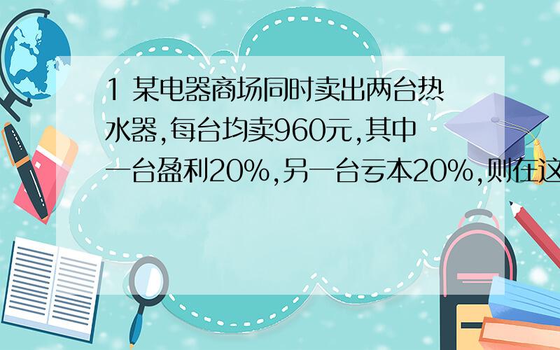 1 某电器商场同时卖出两台热水器,每台均卖960元,其中一台盈利20%,另一台亏本20%,则在这次买卖中商场是盈利还是亏