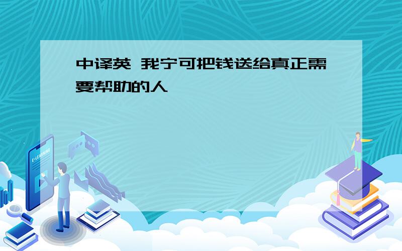 中译英 我宁可把钱送给真正需要帮助的人