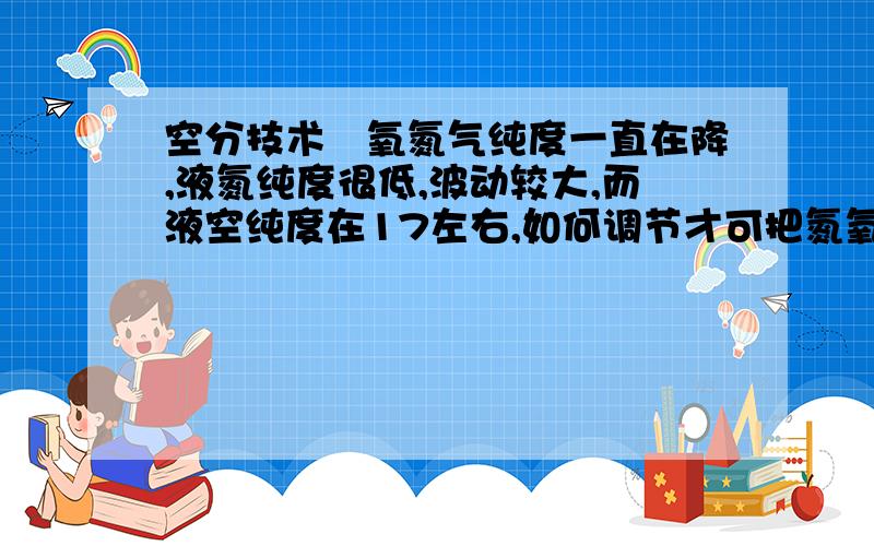 空分技术―氧氮气纯度一直在降,液氮纯度很低,波动较大,而液空纯度在17左右,如何调节才可把氮氧纯度和液...