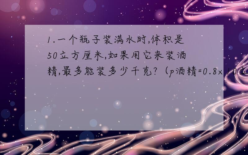 1.一个瓶子装满水时,体积是50立方厘米,如果用它来装酒精,最多能装多少千克?（p酒精=0.8×10立方kg/立方米）