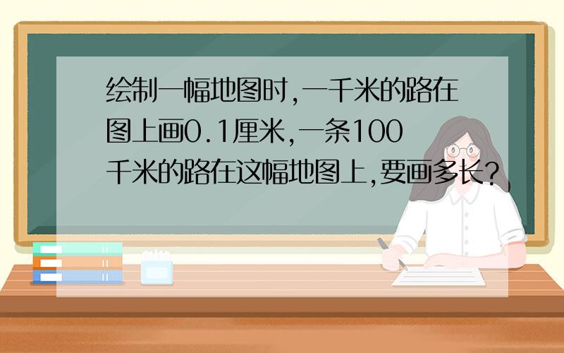 绘制一幅地图时,一千米的路在图上画0.1厘米,一条100千米的路在这幅地图上,要画多长?