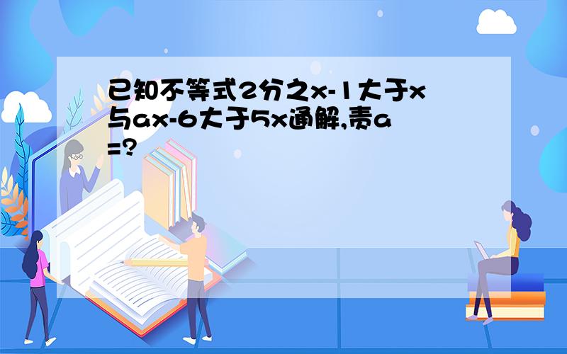 已知不等式2分之x-1大于x与ax-6大于5x通解,责a=?