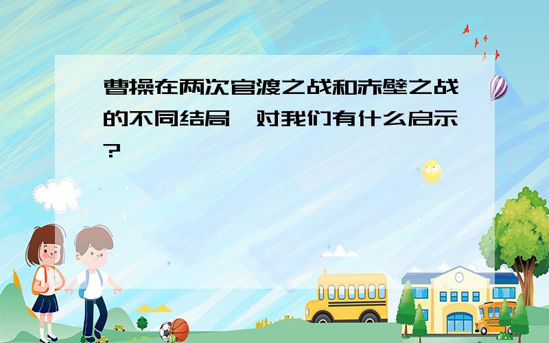 曹操在两次官渡之战和赤壁之战的不同结局,对我们有什么启示?