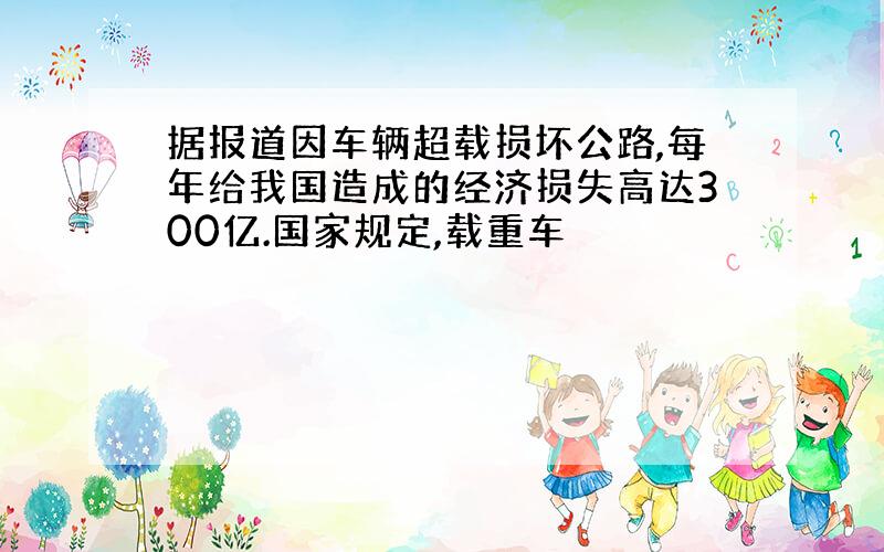 据报道因车辆超载损坏公路,每年给我国造成的经济损失高达300亿.国家规定,载重车