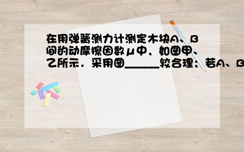 在用弹簧测力计测定木块A、B间的动摩擦因数μ中，如图甲、乙所示．采用图______较合理；若A、B的重力分别为100N和