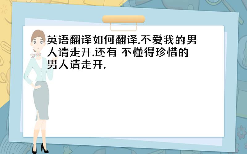 英语翻译如何翻译.不爱我的男人请走开.还有 不懂得珍惜的男人请走开.