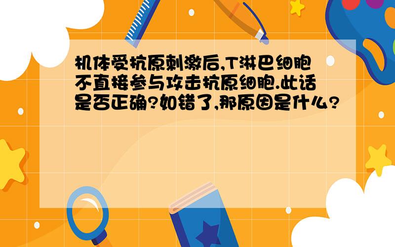 机体受抗原刺激后,T淋巴细胞不直接参与攻击抗原细胞.此话是否正确?如错了,那原因是什么?