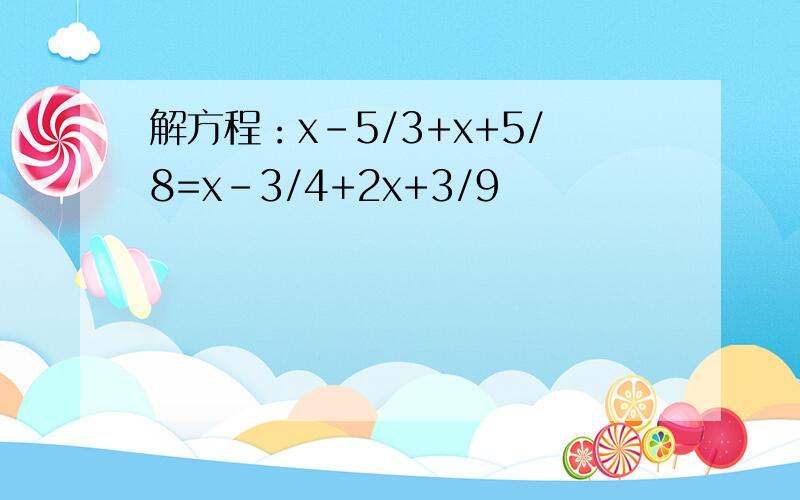 解方程：x-5/3+x+5/8=x-3/4+2x+3/9