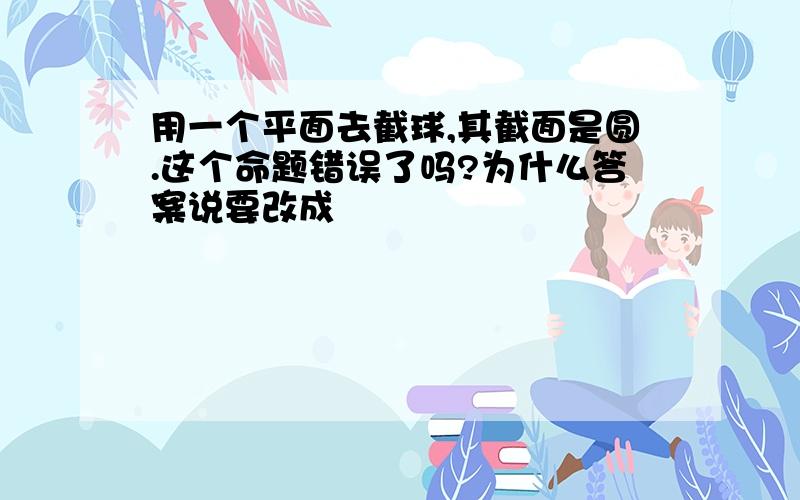 用一个平面去截球,其截面是圆.这个命题错误了吗?为什么答案说要改成