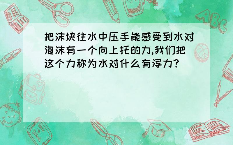 把沫块往水中压手能感受到水对泡沫有一个向上托的力,我们把这个力称为水对什么有浮力?