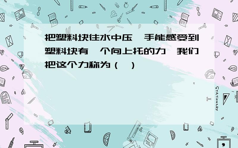 把塑料块往水中压,手能感受到塑料块有一个向上托的力,我们把这个力称为（ ）