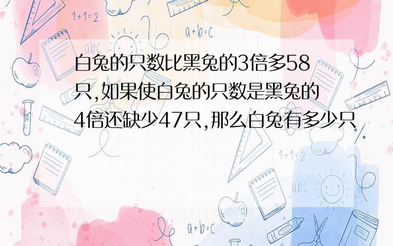 白兔的只数比黑兔的3倍多58只,如果使白兔的只数是黑兔的4倍还缺少47只,那么白兔有多少只