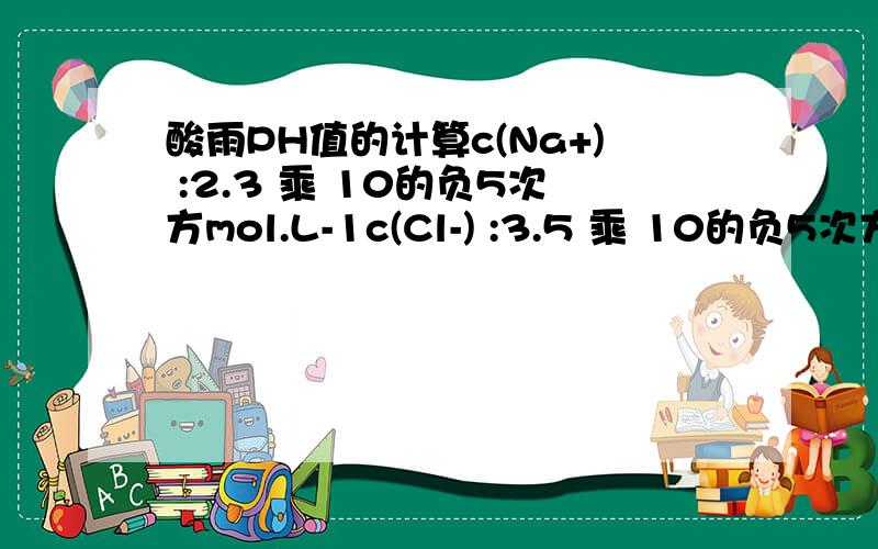 酸雨PH值的计算c(Na+) :2.3 乘 10的负5次方mol.L-1c(Cl-) :3.5 乘 10的负5次方mol