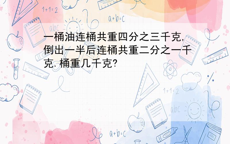 一桶油连桶共重四分之三千克,倒出一半后连桶共重二分之一千克.桶重几千克?