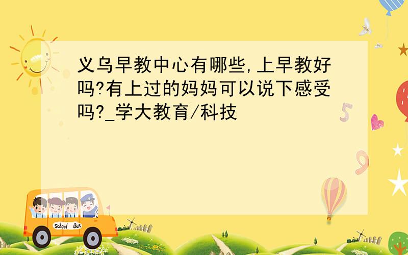 义乌早教中心有哪些,上早教好吗?有上过的妈妈可以说下感受吗?_学大教育/科技