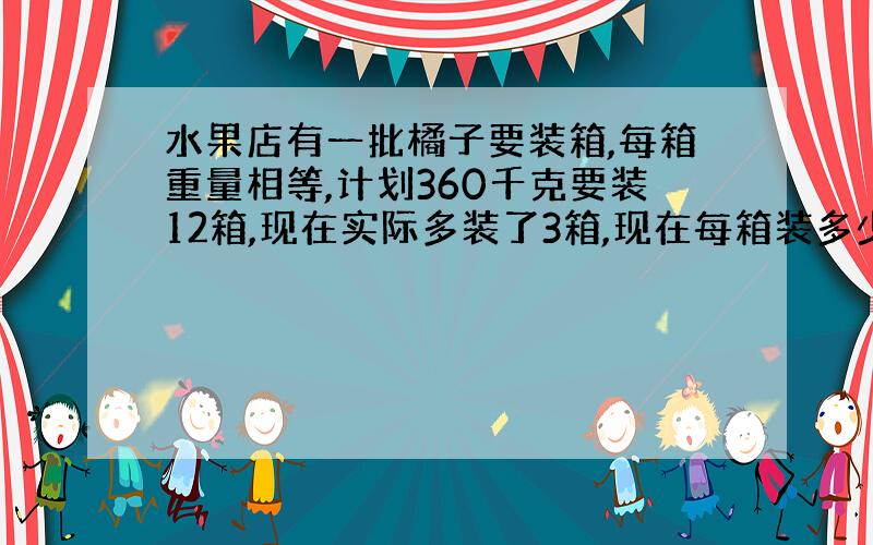 水果店有一批橘子要装箱,每箱重量相等,计划360千克要装12箱,现在实际多装了3箱,现在每箱装多少KG?