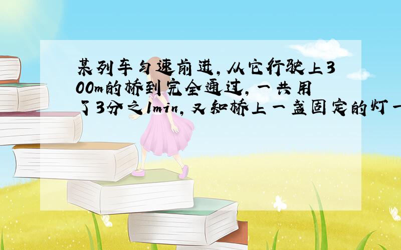 某列车匀速前进,从它行驶上300m的桥到完全通过,一共用了3分之1min,又知桥上一盏固定的灯一直照射列车10s,求这列