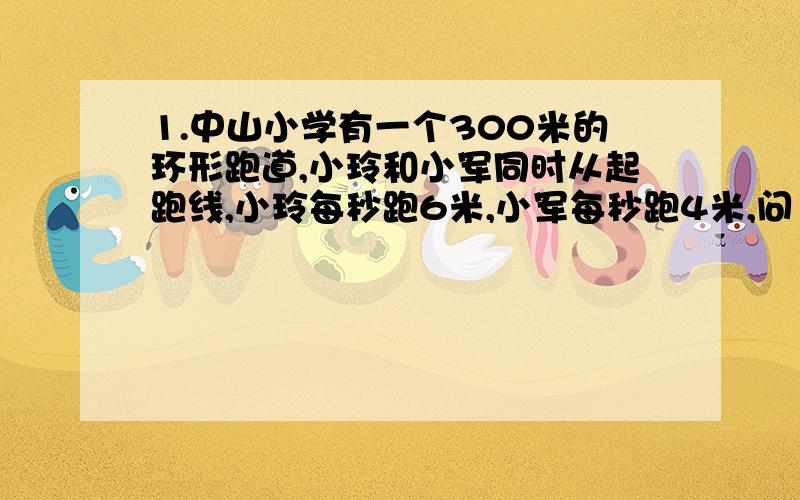 1.中山小学有一个300米的环形跑道,小玲和小军同时从起跑线,小玲每秒跑6米,小军每秒跑4米,问（1）小玲第一次追上小军