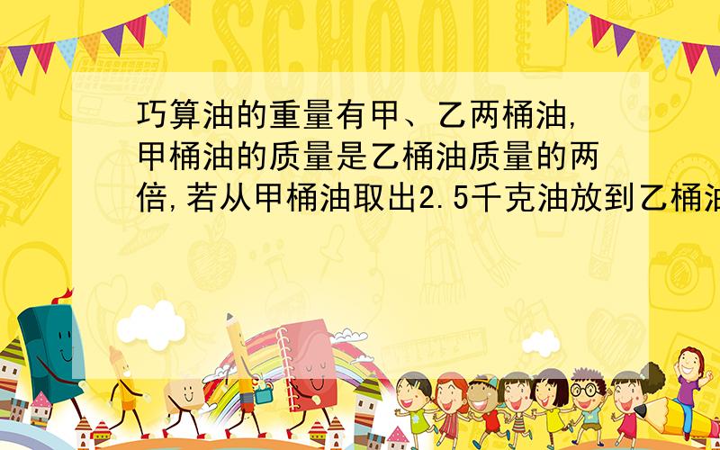 巧算油的重量有甲、乙两桶油,甲桶油的质量是乙桶油质量的两倍,若从甲桶油取出2.5千克油放到乙桶油中,这时甲、乙两桶油的质