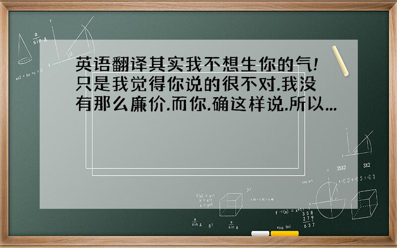 英语翻译其实我不想生你的气!只是我觉得你说的很不对.我没有那么廉价.而你.确这样说.所以...