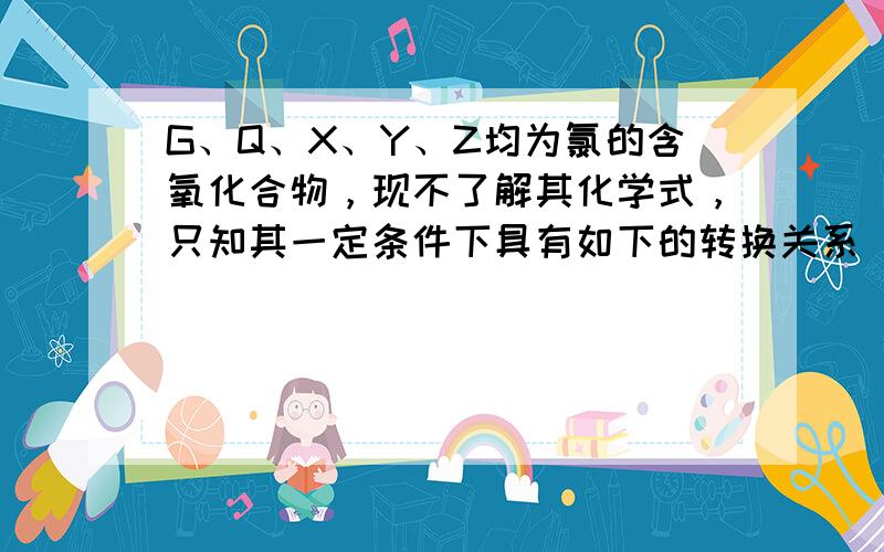 G、Q、X、Y、Z均为氯的含氧化合物，现不了解其化学式，只知其一定条件下具有如下的转换关系（未配平）：