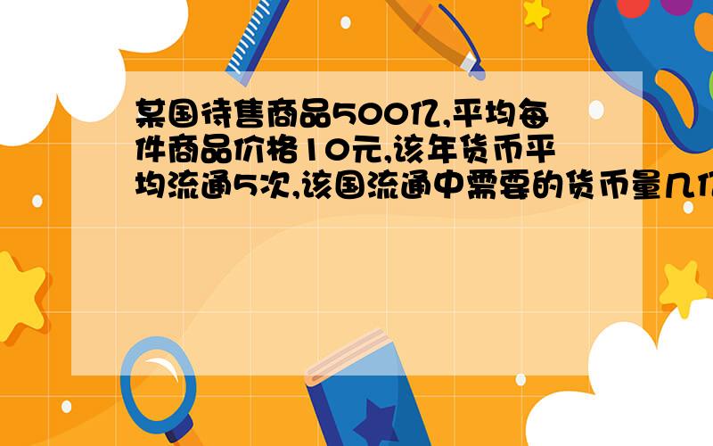 某国待售商品500亿,平均每件商品价格10元,该年货币平均流通5次,该国流通中需要的货币量几亿元