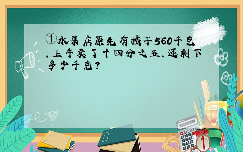 ①水果店原先有橘子560千克,上午卖了十四分之五,还剩下多少千克?