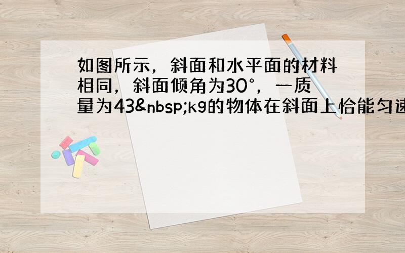 如图所示，斜面和水平面的材料相同，斜面倾角为30°，一质量为43 kg的物体在斜面上恰能匀速下滑．现将该物体放