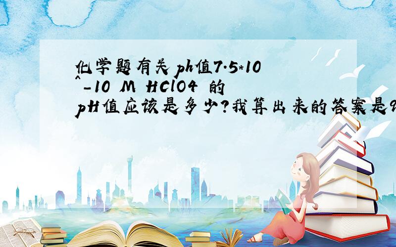 化学题有关ph值7.5*10^-10 M HClO4 的pH值应该是多少?我算出来的答案是9.12却不是正确答案一楼说的