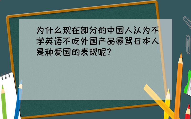 为什么现在部分的中国人认为不学英语不吃外国产品辱骂日本人是种爱国的表现呢?