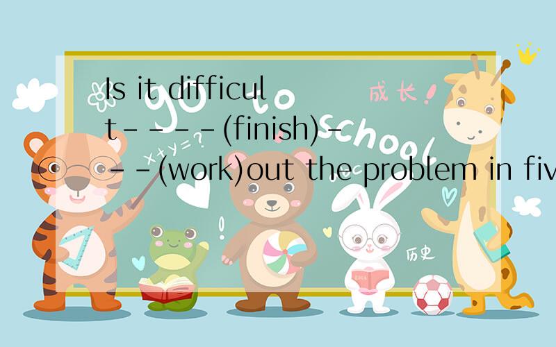 Is it difficult----(finish)---(work)out the problem in five