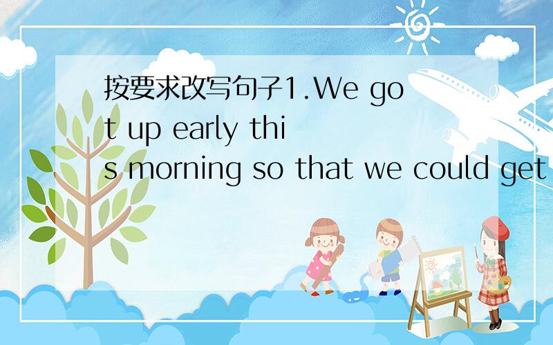 按要求改写句子1.We got up early this morning so that we could get t