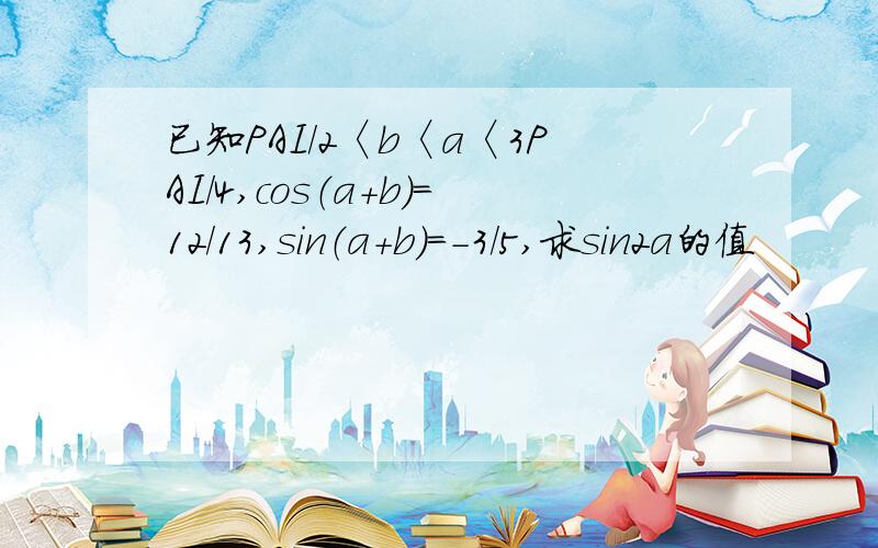 已知PAI/2〈b〈a〈3PAI/4,cos（a+b）=12/13,sin（a+b）=-3/5,求sin2a的值