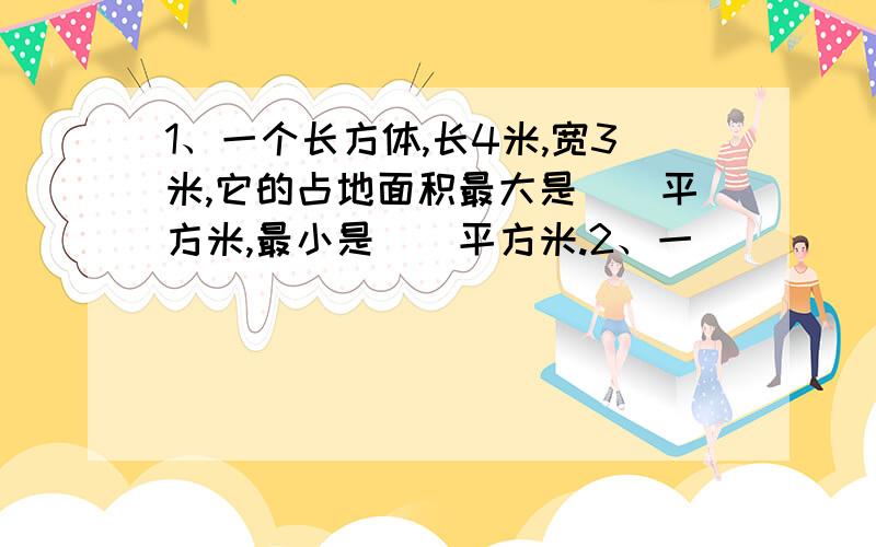 1、一个长方体,长4米,宽3米,它的占地面积最大是（）平方米,最小是（）平方米.2、一