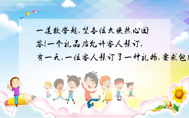 一道数学题,望各位大侠热心回答!一个礼品店允许客人预订,有一天,一位客人预订了一种礼物,要求包装好