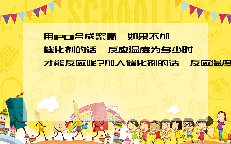 用IPDI合成聚氨酯如果不加催化剂的话,反应温度为多少时才能反应呢?加入催化剂的话,反应温度为多少呢?