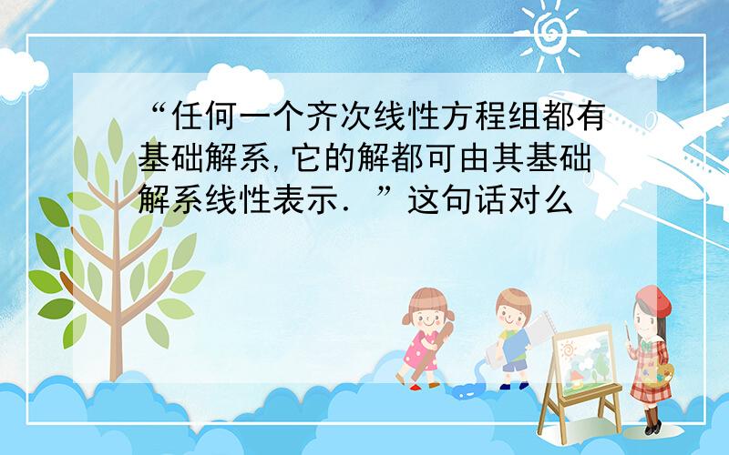 “任何一个齐次线性方程组都有基础解系,它的解都可由其基础解系线性表示．”这句话对么