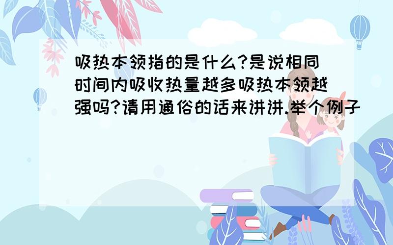 吸热本领指的是什么?是说相同时间内吸收热量越多吸热本领越强吗?请用通俗的话来讲讲.举个例子