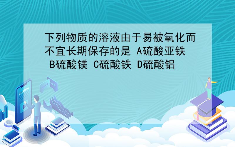 下列物质的溶液由于易被氧化而不宜长期保存的是 A硫酸亚铁 B硫酸镁 C硫酸铁 D硫酸铝