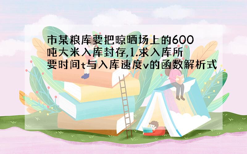 市某粮库要把晾晒场上的600吨大米入库封存,1.求入库所要时间t与入库速度v的函数解析式