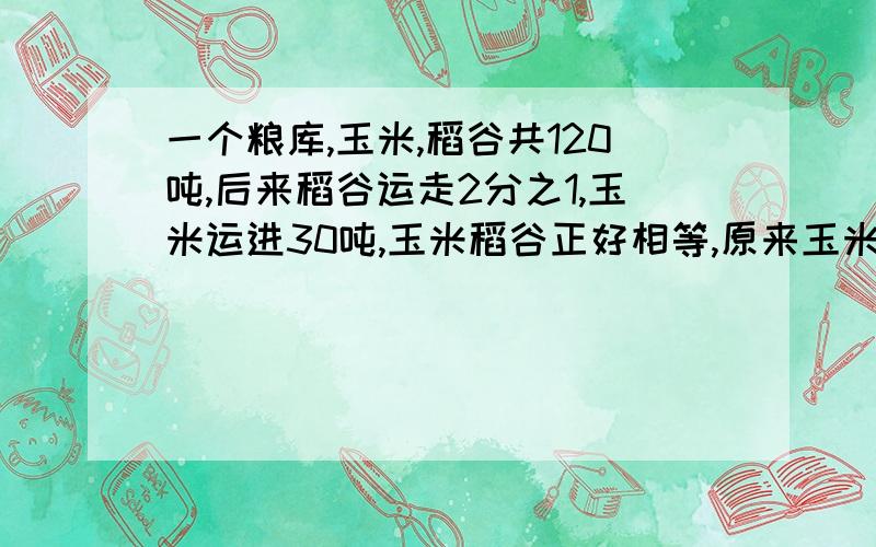 一个粮库,玉米,稻谷共120吨,后来稻谷运走2分之1,玉米运进30吨,玉米稻谷正好相等,原来玉米（）吨,稻