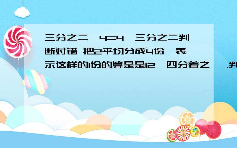 三分之二*4=4*三分之二判断对错 把2平均分成4份,表示这样的1份的算是是12*四分着之一 .判断