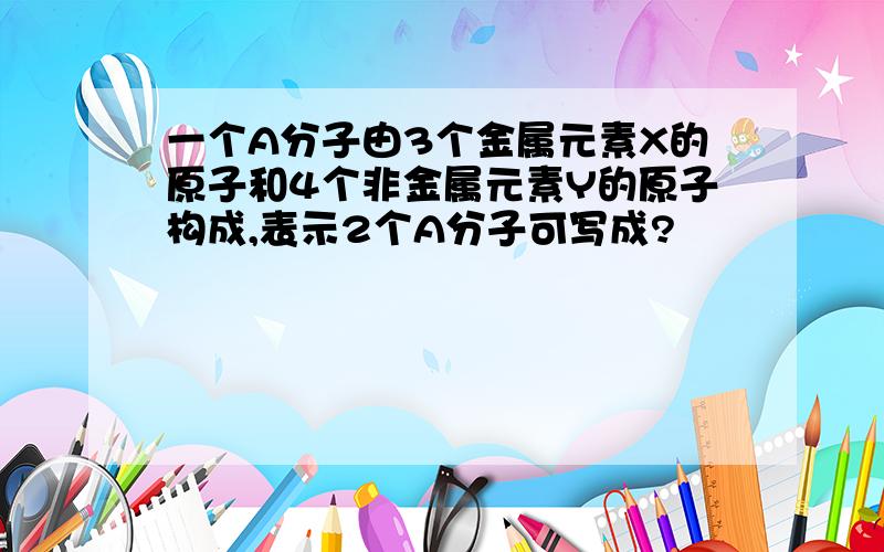 一个A分子由3个金属元素X的原子和4个非金属元素Y的原子构成,表示2个A分子可写成?