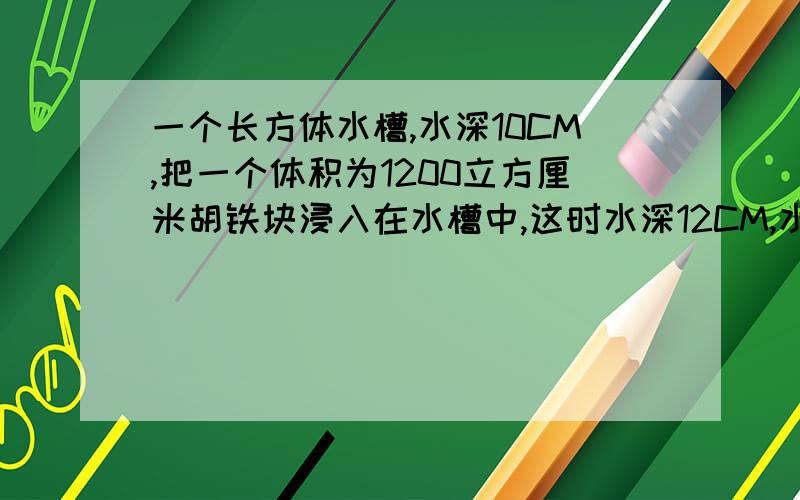 一个长方体水槽,水深10CM,把一个体积为1200立方厘米胡铁块浸入在水槽中,这时水深12CM,水槽中水的体积是多