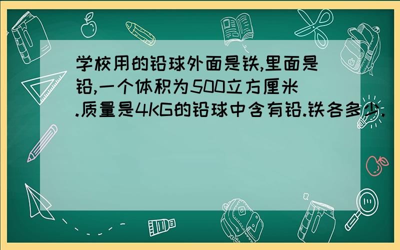 学校用的铅球外面是铁,里面是铅,一个体积为500立方厘米.质量是4KG的铅球中含有铅.铁各多少.